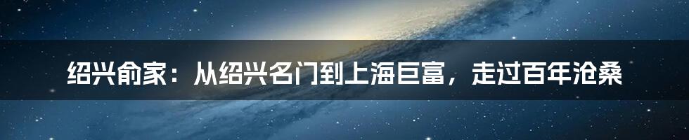 绍兴俞家：从绍兴名门到上海巨富，走过百年沧桑