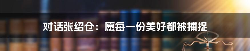 对话张绍仓：愿每一份美好都被捕捉