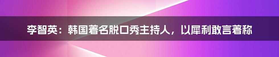 李智英：韩国著名脱口秀主持人，以犀利敢言著称