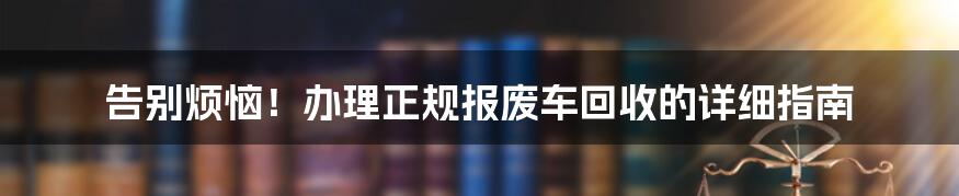 告别烦恼！办理正规报废车回收的详细指南