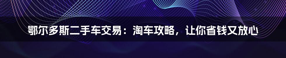 鄂尔多斯二手车交易：淘车攻略，让你省钱又放心