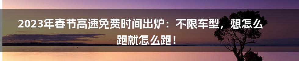 2023年春节高速免费时间出炉：不限车型，想怎么跑就怎么跑！