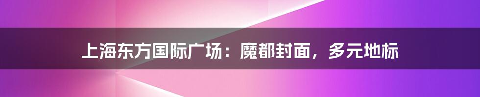 上海东方国际广场：魔都封面，多元地标