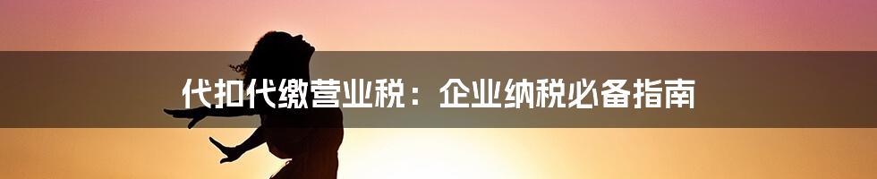 代扣代缴营业税：企业纳税必备指南