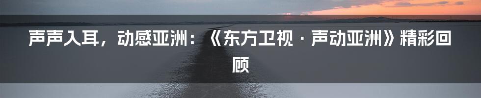 声声入耳，动感亚洲：《东方卫视·声动亚洲》精彩回顾