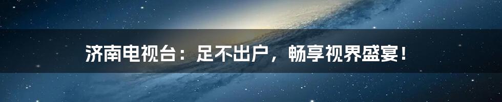 济南电视台：足不出户，畅享视界盛宴！