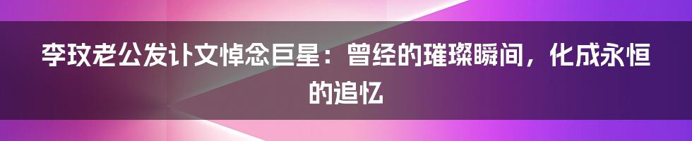 李玟老公发讣文悼念巨星：曾经的璀璨瞬间，化成永恒的追忆