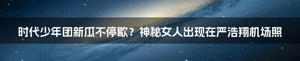 时代少年团新瓜不停歇？神秘女人出现在严浩翔机场照