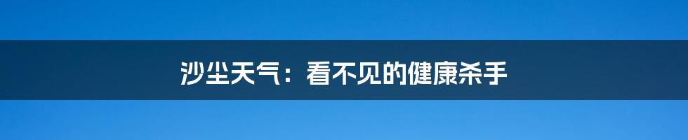 沙尘天气：看不见的健康杀手