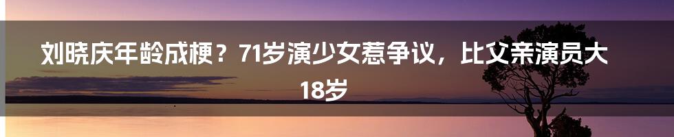 刘晓庆年龄成梗？71岁演少女惹争议，比父亲演员大18岁