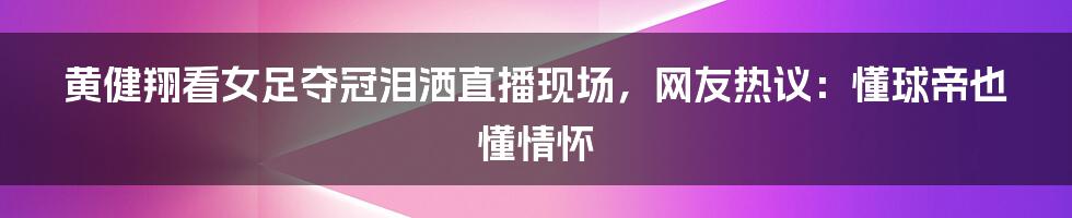 黄健翔看女足夺冠泪洒直播现场，网友热议：懂球帝也懂情怀