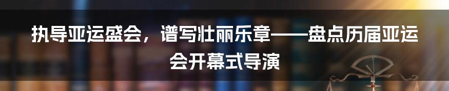 执导亚运盛会，谱写壮丽乐章——盘点历届亚运会开幕式导演