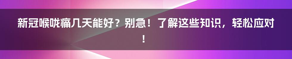 新冠喉咙痛几天能好？别急！了解这些知识，轻松应对！