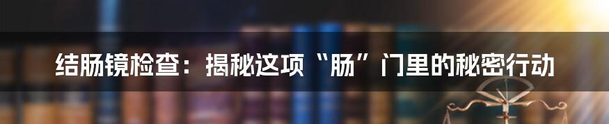 结肠镜检查：揭秘这项“肠”门里的秘密行动