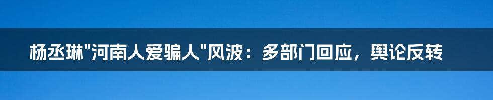 杨丞琳"河南人爱骗人"风波：多部门回应，舆论反转