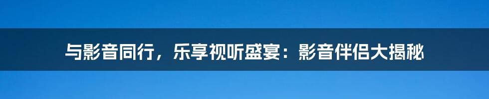 与影音同行，乐享视听盛宴：影音伴侣大揭秘