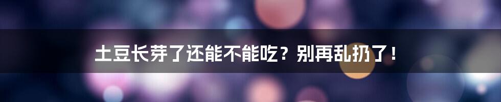 土豆长芽了还能不能吃？别再乱扔了！