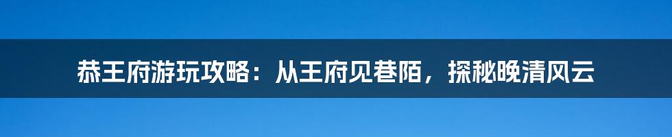 恭王府游玩攻略：从王府见巷陌，探秘晚清风云