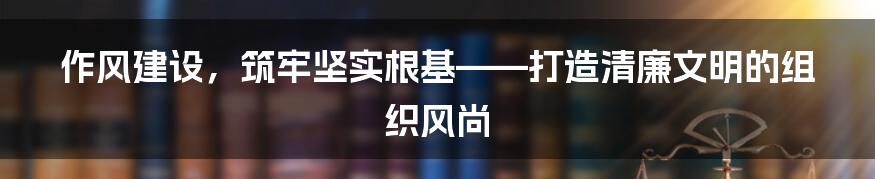 作风建设，筑牢坚实根基——打造清廉文明的组织风尚