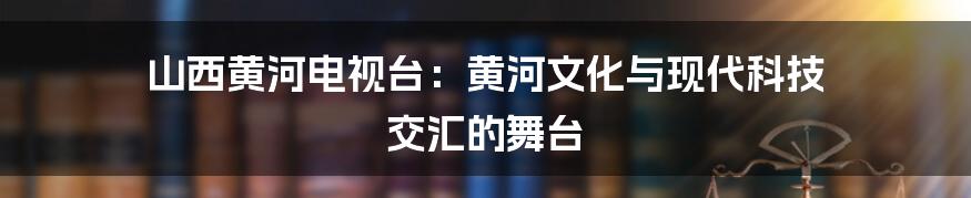 山西黄河电视台：黄河文化与现代科技 交汇的舞台