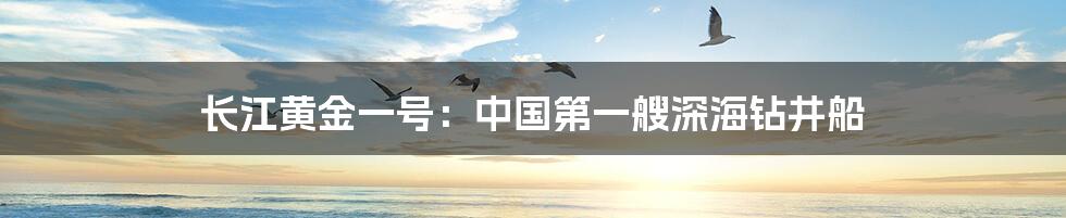 长江黄金一号：中国第一艘深海钻井船