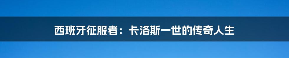 西班牙征服者：卡洛斯一世的传奇人生