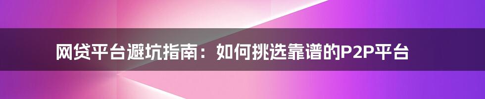 网贷平台避坑指南：如何挑选靠谱的P2P平台