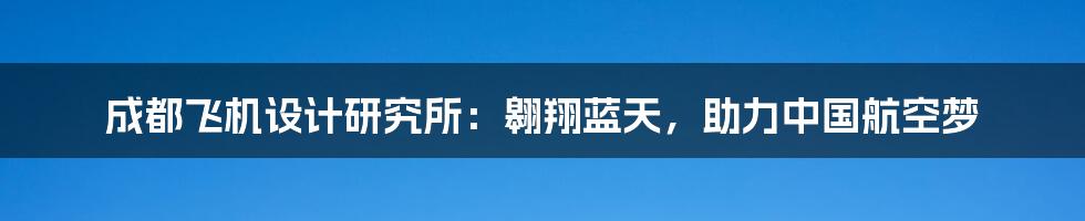 成都飞机设计研究所：翱翔蓝天，助力中国航空梦