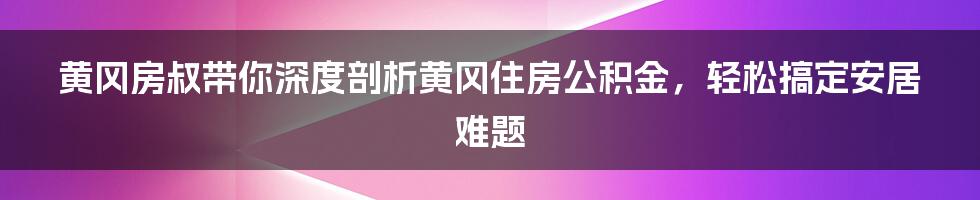 黄冈房叔带你深度剖析黄冈住房公积金，轻松搞定安居难题