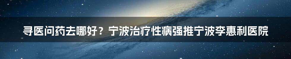 寻医问药去哪好？宁波治疗性病强推宁波李惠利医院