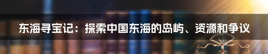 东海寻宝记：探索中国东海的岛屿、资源和争议