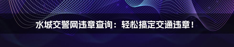 水城交警网违章查询：轻松搞定交通违章！