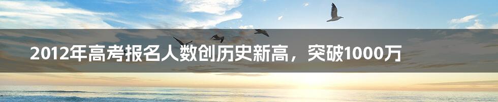 2012年高考报名人数创历史新高，突破1000万