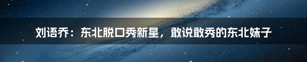 刘语乔：东北脱口秀新星，敢说敢秀的东北妹子