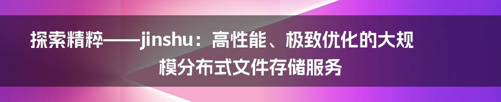 探索精粹——jinshu：高性能、极致优化的大规模分布式文件存储服务