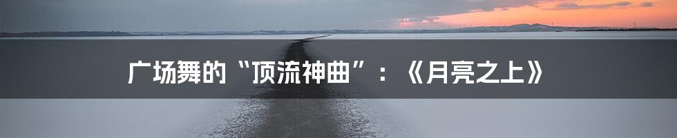 广场舞的“顶流神曲”：《月亮之上》