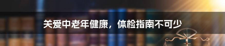 关爱中老年健康，体检指南不可少