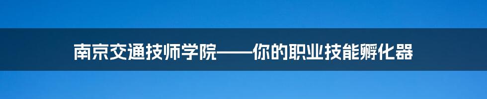 南京交通技师学院——你的职业技能孵化器