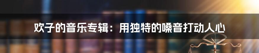 欢子的音乐专辑：用独特的嗓音打动人心