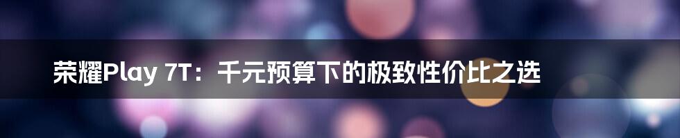 荣耀Play 7T：千元预算下的极致性价比之选