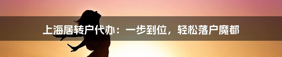 上海居转户代办：一步到位，轻松落户魔都