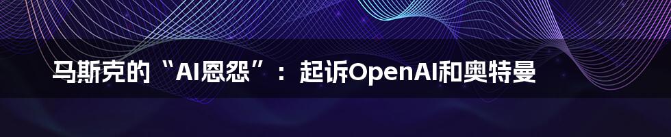 马斯克的“AI恩怨”：起诉OpenAI和奥特曼