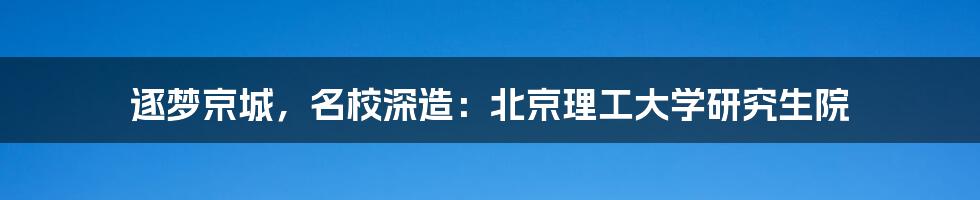 逐梦京城，名校深造：北京理工大学研究生院