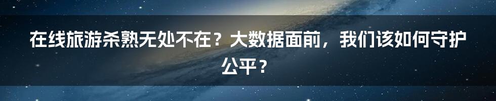 在线旅游杀熟无处不在？大数据面前，我们该如何守护公平？