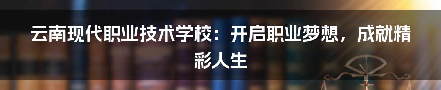 云南现代职业技术学校：开启职业梦想，成就精彩人生