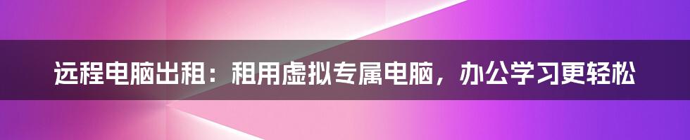 远程电脑出租：租用虚拟专属电脑，办公学习更轻松