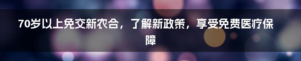 70岁以上免交新农合，了解新政策，享受免费医疗保障