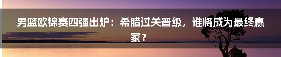 男篮欧锦赛四强出炉：希腊过关晋级，谁将成为最终赢家？