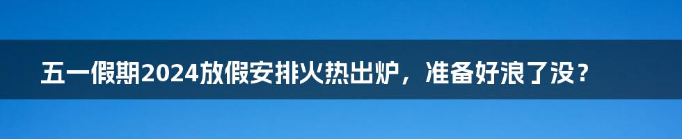 五一假期2024放假安排火热出炉，准备好浪了没？