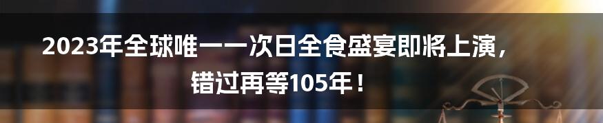 2023年全球唯一一次日全食盛宴即将上演，错过再等105年！